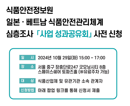 [식품안전정보원 일본·베트남 식품안전관리체계 심층조사 사업 성과공유회 사전 신청]  ○ 일시 : 2024년 10월 29일(화) 15:00 ~ 17:00  ○ 장소 : 서울 중구 장충단로 247 굿모닝시티 8층 스페이스쉐어 토파즈홀 (※유료주차 가능)  ○ 대상 : 식품산업체 및 유관기관 소속 관계자  ○ 신청방법 : 아래 팝업 링크를 통해 신청서 제출